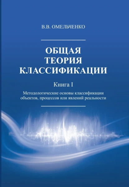 Обложка книги Общая теория классификации. Методологические основы классификации объектов, процессов или явлений реальности. Книга 1, В. В. Омельченко