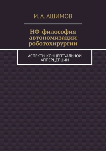 Обложка книги НФ-философия автономизации роботохирургии. Аспекты концептуальной апперцепции, И. А. Ашимов