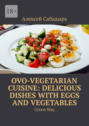 Ovo-Vegetarian Cuisine: Delicious Dishes with Eggs and Vegetables. Green Way